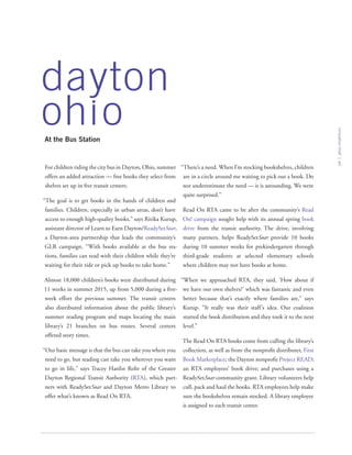 For children riding the city bus in Dayton, Ohio, summer
offers an added attraction — free books they select from
shelves set up in five transit centers.
“The goal is to get books in the hands of children and
families. Children, especially in urban areas, don’t have
access to enough high-quality books,” says Ritika Kurup,
assistant director of Learn to Earn Dayton/ReadySetSoar,
a Dayton-area partnership that leads the community’s
GLR campaign. “With books available at the bus sta-
tions, families can read with their children while they’re
waiting for their ride or pick up books to take home.”
Almost 18,000 children’s books were distributed during
11 weeks in summer 2015, up from 5,000 during a five-
week effort the previous summer. The transit centers
also distributed information about the public library’s
summer reading program and maps locating the main
library’s 21 branches on bus routes. Several centers
offered story times.
“Our basic message is that the bus can take you where you
need to go, but reading can take you wherever you want
to go in life,” says Tracey Hanlin Rohr of the Greater
Dayton Regional Transit Authority (RTA), which part-
ners with ReadySetSoar and Dayton Metro Library to
offer what’s known as Read On RTA.
“There’s a need. When I’m stocking bookshelves, children
are in a circle around me waiting to pick out a book. Do
not underestimate the need — it is astounding. We were
quite surprised.”
Read On RTA came to be after the community’s Read
On! campaign sought help with its annual spring book
drive from the transit authority. The drive, involving
many partners, helps ReadySetSoar provide 10 books
during 10 summer weeks for prekindergarten through
third-grade students at selected elementary schools
where children may not have books at home.
“When we approached RTA, they said, ‘How about if
we have our own shelves?’ which was fantastic and even
better because that’s exactly where families are,” says
Kurup. “It really was their staff’s idea. Our coalition
started the book distribution and they took it to the next
level.”
The Read On RTA books come from culling the library’s
collection, as well as from the nonprofit distributer, First
Book Marketplace; the Dayton nonprofit Project READ;
an RTA employees’ book drive; and purchases using a
ReadySetSoar community grant. Library volunteers help
cull, pack and haul the books. RTA employees help make
sure the bookshelves remain stocked. A library employee
is assigned to each transit center.
innovationbrief
5
At the Bus Station
dayton
oh o
 