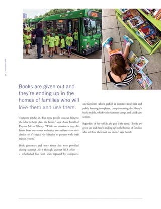 innovationbrief
6
“Everyone pitches in. The more people you can bring to
the table to help plan, the better,” says Diane Farrell of
Dayton Metro Library. “While our mission is very dif-
ferent from our transit authority, our audiences are very
similar so it’s logical for libraries to partner with their
transit system.”
Book giveaways and story times also were provided
during summer 2015 through another RTA effort —
a refurbished bus with seats replaced by computers
and furniture, which parked at summer meal sites and
public housing complexes, complementing the library’s
book mobile, which visits summer camps and child care
centers.
Regardless of the vehicle, the goal is the same. “Books are
given out and they’re ending up in the homes of families
who will love them and use them,” says Farrell.
Books are given out and
they’re ending up in the
homes of families who will
love them and use them.
 