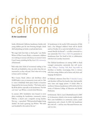 innovationbrief
7
Inside a Richmond, California, laundromat, families with
young children pass the time browsing through a book-
shelf and picking out books to read and take home.
“We target kids from baby to third grade,” says Robin
Wilson of West County Reads, a community collabora-
tive working to increase early literacy in western Contra
Costa County, including the Bay Area GLR community
of Richmond.
“Kids today don’t think of recreational reading as fun.
But with our bookshelves, they can select what they are
interested in, so they will read. That’s what we’re trying
to foster and it’s working.”
West County Reads collects and distributes about
10,000 books a year at community events and via Take
It, Leave It Bookshelf, which places books in locations
frequented by low-income families. “The books tend to
fly off the shelves, especially at the laundromat. The kids
can’t wait,” says Wilson, a retired school librarian.
In summer 2015, bookshelves were located in seven
places including the laundromat, community centers,
YMCAs, a church and a nonprofit serving families.
Next up — a preschool. “With preschool budgets being
slashed,” the need is growing, says Wilson. “We tailor
each bookshelf to the needs of the site.”
At laundromats in the nearby GLR community of Oak-
land, a free bilingual children’s book will be distrib-
uted on October 22 to mark the kickoff of Jumpstart’s
annual Read for the Record®
— an effort connected to a
new nationwide Wash Time is Talk Time promotion in
laundromats from Too Small to Fail, in collaboration
with the Coin Laundry Association.
The Oakland laundromats are among 5,000 in disad-
vantaged communities nationwide that will receive
a free Talking is Teaching: Talk, Read, Sing toolkit to
distribute to families, encouraging them to interact
with their young children and to boost early brain and
language development.
In Oakland, volunteers from First 5 Alameda County
and elsewhere will host free laundry days, lead monthly
story times and engage parents. A similar effort in
northwest Arkansas laundromats will be led by the Uni-
versity of Arkansas College of Education and Health
Professions.
In Richmond, Take It, Leave It Bookshelf started in 2005
in 14 elementary schools in low-income neighborhoods.
Next came bookshelves in community centers, youth
organizations and a church. In 2010, the laundromat
idea took off — and has since fluctuated between one
and two sites.
richmond
californiaAt the Laundromat
 