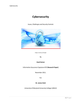 Cybersecurity	
  
	
  
1	
  |	
  P a g e 	
  
	
  
	
  
Cybersecurity	
  	
  
Issues,	
  Challenges	
  and	
  Security	
  Controls	
  	
  	
  
	
   	
  
Image:	
  Courtesy	
  of	
  Google	
  	
  
By	
  
Asad	
  Zaman	
  
Information	
  Assurance	
  Capstone-­‐670	
  (Research	
  Paper)	
  
November	
  2011.	
  
For	
  
Dr.	
  James	
  Clark	
  
University	
  of	
  Maryland	
  University	
  College	
  (UMUC)	
  
 