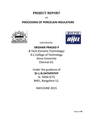 Page 1 of 48
PROJECT REPORT
ON
PROCESSING OF PORCELAIN INSULATORS
submitted by
SRIDHAR PRASAD P
B.Tech (Ceramic Technology)
A.C.College of Technology
Anna University
Chennai-25.
Under the guidance of
Dr.L.N.SATAPATHY
Sr. DGM (CTI)
BHEL, Bangalore-12.
MAY/JUNE 2015
 
