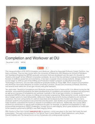 Tweet Share 7
Completion and Workover at OU
 December 3, 2015    MPGE
The inaugural edition of PE 5970 Completion and Workover, offered by Associate Professor Catalin Teodoriu, has
been a success. This is a new course within the University of Oklahoma (OU) Mewbourne School of Petroleum
and Geological Engineering (MPGE) graduate curriculum that was developed over the span of a decade by
Teodoriu and taught at four different universities worldwide. As one of the few petroleum engineering courses that
focuses on wellbore equipment and mechanics, it has been a popular choice among students. Design of the
course began in 2005 as part of the Drilling and Production master’s program at Clausthal University of
Technology in Germany, and was later adapted for graduate studies at Texas A&M. Short versions of Completion
and Workover have been delivered at Leoben University in Austria, Oil and Gas University of Ploiesti, Romania
and several times within the oil and gas industry with great feedback.
Ten years later, Teodoriu’s Completions and Workover course has found a home at OU. It is offered during the fall
semester, and presents to students the latest developments of completion and workover hardware and equipment
as well as an overview of completions and workover methods in the oil and gas industry. It is designed to
complement MPGE’s other courses on drilling and production engineering. While taking the course, students learn
about design options to meet deliverability, safety and integrity requirements during completions and workover
operations, the main components of a well are described and analyzed by their function and design criteria,
workover systems and procedures are presented and discussed, case studies are provided and a class project
helps students understand the hands­on aspects of completions and workover. Additionally, this course offers
students an introduction to special well completions focused, for example, on geothermal exploitation or high­
pressure/high­temperature (HPHT) challenges. A major focus is well integrity, which gives students an inside look
at the research performed at MPGE’s new Well Integrity Center.
With thanks to Paul Horn GmbH (www.phorn.de) as sponsor, a prize was given to the team that made the best
presentation. This year’s winning team is The Secret Team (Laura Salcedo, Shadi Salahshoor, John Xavier,
Garrett Goldsby and Tito Henao) and is a mix of graduate and undergraduate students.
 