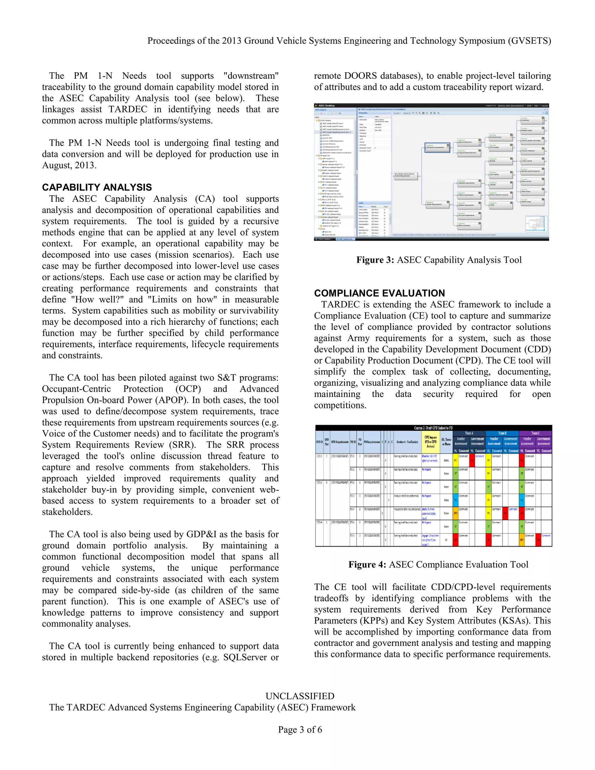 Proceedings of the 2013 Ground Vehicle Systems Engineering and Technology Symposium (GVSETS)
UNCLASSIFIED
The TARDEC Advanced Systems Engineering Capability (ASEC) Framework
Page 3 of 6
The PM 1-N Needs tool supports "downstream"
traceability to the ground domain capability model stored in
the ASEC Capability Analysis tool (see below). These
linkages assist TARDEC in identifying needs that are
common across multiple platforms/systems.
The PM 1-N Needs tool is undergoing final testing and
data conversion and will be deployed for production use in
August, 2013.
CAPABILITY ANALYSIS
The ASEC Capability Analysis (CA) tool supports
analysis and decomposition of operational capabilities and
system requirements. The tool is guided by a recursive
methods engine that can be applied at any level of system
context. For example, an operational capability may be
decomposed into use cases (mission scenarios). Each use
case may be further decomposed into lower-level use cases
or actions/steps. Each use case or action may be clarified by
creating performance requirements and constraints that
define "How well?" and "Limits on how" in measurable
terms. System capabilities such as mobility or survivability
may be decomposed into a rich hierarchy of functions; each
function may be further specified by child performance
requirements, interface requirements, lifecycle requirements
and constraints.
The CA tool has been piloted against two S&T programs:
Occupant-Centric Protection (OCP) and Advanced
Propulsion On-board Power (APOP). In both cases, the tool
was used to define/decompose system requirements, trace
these requirements from upstream requirements sources (e.g.
Voice of the Customer needs) and to facilitate the program's
System Requirements Review (SRR). The SRR process
leveraged the tool's online discussion thread feature to
capture and resolve comments from stakeholders. This
approach yielded improved requirements quality and
stakeholder buy-in by providing simple, convenient web-
based access to system requirements to a broader set of
stakeholders.
The CA tool is also being used by GDP&I as the basis for
ground domain portfolio analysis. By maintaining a
common functional decomposition model that spans all
ground vehicle systems, the unique performance
requirements and constraints associated with each system
may be compared side-by-side (as children of the same
parent function). This is one example of ASEC's use of
knowledge patterns to improve consistency and support
commonality analyses.
The CA tool is currently being enhanced to support data
stored in multiple backend repositories (e.g. SQLServer or
remote DOORS databases), to enable project-level tailoring
of attributes and to add a custom traceability report wizard.
COMPLIANCE EVALUATION
TARDEC is extending the ASEC framework to include a
Compliance Evaluation (CE) tool to capture and summarize
the level of compliance provided by contractor solutions
against Army requirements for a system, such as those
developed in the Capability Development Document (CDD)
or Capability Production Document (CPD). The CE tool will
simplify the complex task of collecting, documenting,
organizing, visualizing and analyzing compliance data while
maintaining the data security required for open
competitions.
The CE tool will facilitate CDD/CPD-level requirements
tradeoffs by identifying compliance problems with the
system requirements derived from Key Performance
Parameters (KPPs) and Key System Attributes (KSAs). This
will be accomplished by importing conformance data from
contractor and government analysis and testing and mapping
this conformance data to specific performance requirements.
Figure 3: ASEC Capability Analysis Tool
Figure 4: ASEC Compliance Evaluation Tool
 