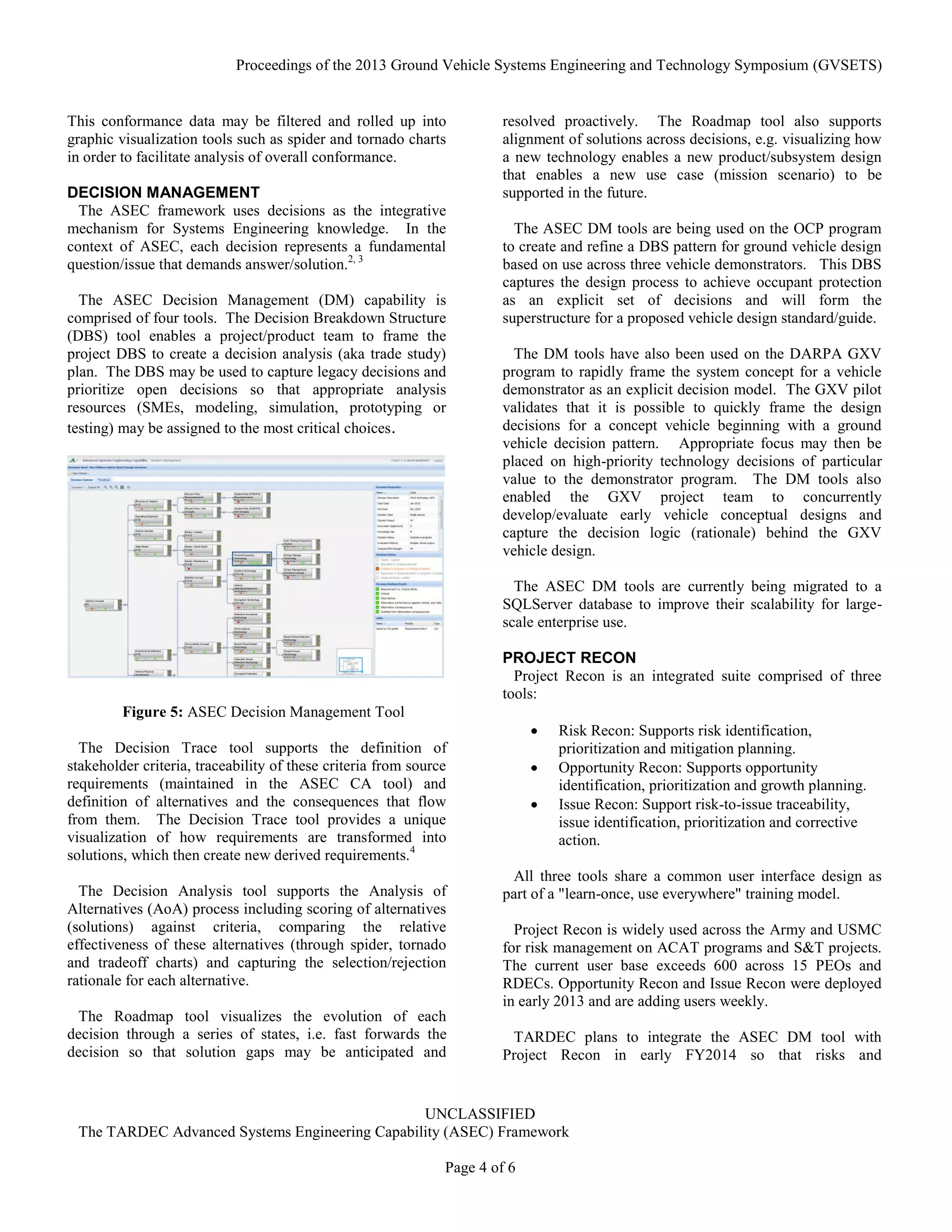 Proceedings of the 2013 Ground Vehicle Systems Engineering and Technology Symposium (GVSETS)
UNCLASSIFIED
The TARDEC Advanced Systems Engineering Capability (ASEC) Framework
Page 4 of 6
This conformance data may be filtered and rolled up into
graphic visualization tools such as spider and tornado charts
in order to facilitate analysis of overall conformance.
DECISION MANAGEMENT
The ASEC framework uses decisions as the integrative
mechanism for Systems Engineering knowledge. In the
context of ASEC, each decision represents a fundamental
question/issue that demands answer/solution.2, 3
The ASEC Decision Management (DM) capability is
comprised of four tools. The Decision Breakdown Structure
(DBS) tool enables a project/product team to frame the
project DBS to create a decision analysis (aka trade study)
plan. The DBS may be used to capture legacy decisions and
prioritize open decisions so that appropriate analysis
resources (SMEs, modeling, simulation, prototyping or
testing) may be assigned to the most critical choices.
The Decision Trace tool supports the definition of
stakeholder criteria, traceability of these criteria from source
requirements (maintained in the ASEC CA tool) and
definition of alternatives and the consequences that flow
from them. The Decision Trace tool provides a unique
visualization of how requirements are transformed into
solutions, which then create new derived requirements.4
The Decision Analysis tool supports the Analysis of
Alternatives (AoA) process including scoring of alternatives
(solutions) against criteria, comparing the relative
effectiveness of these alternatives (through spider, tornado
and tradeoff charts) and capturing the selection/rejection
rationale for each alternative.
The Roadmap tool visualizes the evolution of each
decision through a series of states, i.e. fast forwards the
decision so that solution gaps may be anticipated and
resolved proactively. The Roadmap tool also supports
alignment of solutions across decisions, e.g. visualizing how
a new technology enables a new product/subsystem design
that enables a new use case (mission scenario) to be
supported in the future.
The ASEC DM tools are being used on the OCP program
to create and refine a DBS pattern for ground vehicle design
based on use across three vehicle demonstrators. This DBS
captures the design process to achieve occupant protection
as an explicit set of decisions and will form the
superstructure for a proposed vehicle design standard/guide.
The DM tools have also been used on the DARPA GXV
program to rapidly frame the system concept for a vehicle
demonstrator as an explicit decision model. The GXV pilot
validates that it is possible to quickly frame the design
decisions for a concept vehicle beginning with a ground
vehicle decision pattern. Appropriate focus may then be
placed on high-priority technology decisions of particular
value to the demonstrator program. The DM tools also
enabled the GXV project team to concurrently
develop/evaluate early vehicle conceptual designs and
capture the decision logic (rationale) behind the GXV
vehicle design.
The ASEC DM tools are currently being migrated to a
SQLServer database to improve their scalability for large-
scale enterprise use.
PROJECT RECON
Project Recon is an integrated suite comprised of three
tools:
 Risk Recon: Supports risk identification,
prioritization and mitigation planning.
 Opportunity Recon: Supports opportunity
identification, prioritization and growth planning.
 Issue Recon: Support risk-to-issue traceability,
issue identification, prioritization and corrective
action.
All three tools share a common user interface design as
part of a "learn-once, use everywhere" training model.
Project Recon is widely used across the Army and USMC
for risk management on ACAT programs and S&T projects.
The current user base exceeds 600 across 15 PEOs and
RDECs. Opportunity Recon and Issue Recon were deployed
in early 2013 and are adding users weekly.
TARDEC plans to integrate the ASEC DM tool with
Project Recon in early FY2014 so that risks and
Figure 5: ASEC Decision Management Tool
 