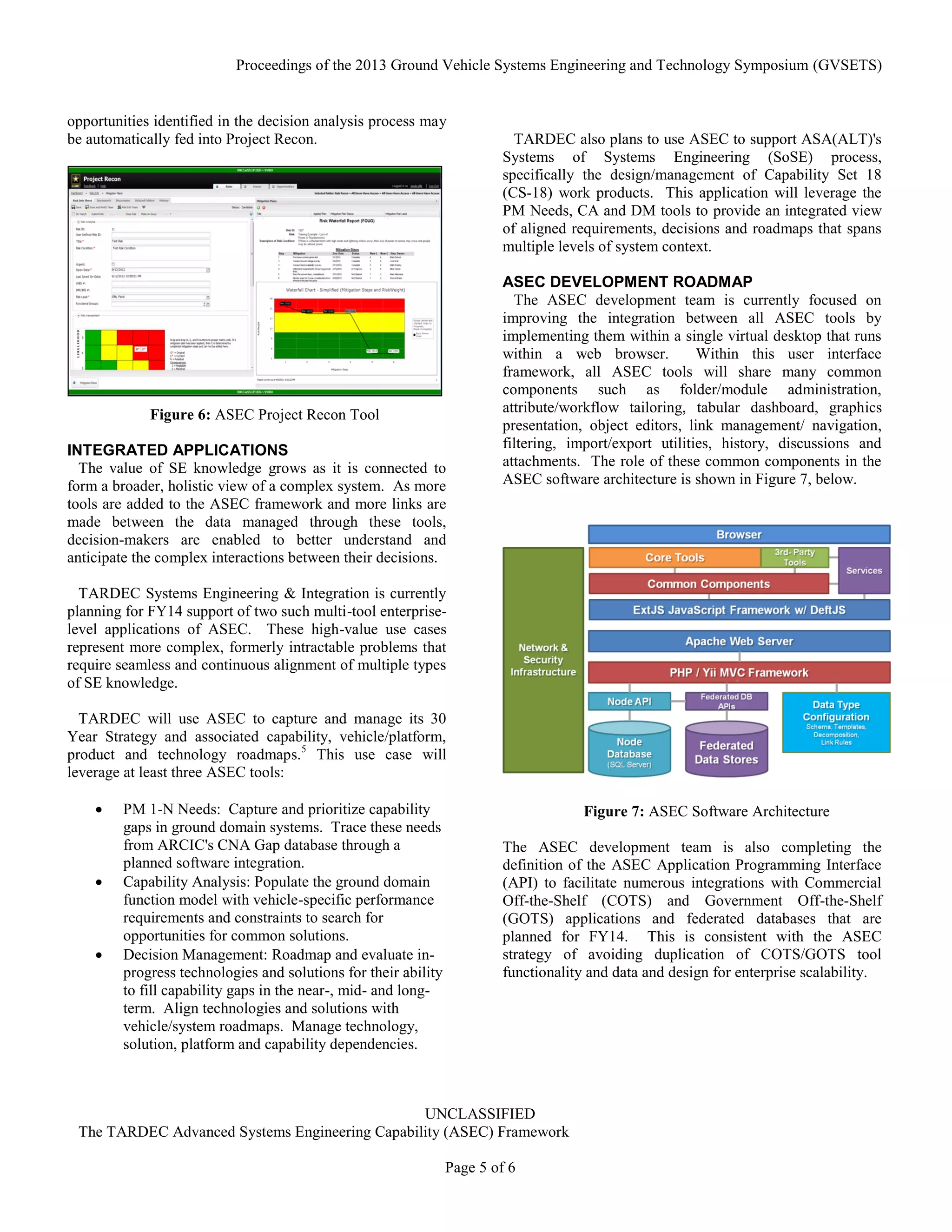 Proceedings of the 2013 Ground Vehicle Systems Engineering and Technology Symposium (GVSETS)
UNCLASSIFIED
The TARDEC Advanced Systems Engineering Capability (ASEC) Framework
Page 5 of 6
opportunities identified in the decision analysis process may
be automatically fed into Project Recon.
INTEGRATED APPLICATIONS
The value of SE knowledge grows as it is connected to
form a broader, holistic view of a complex system. As more
tools are added to the ASEC framework and more links are
made between the data managed through these tools,
decision-makers are enabled to better understand and
anticipate the complex interactions between their decisions.
TARDEC Systems Engineering & Integration is currently
planning for FY14 support of two such multi-tool enterprise-
level applications of ASEC. These high-value use cases
represent more complex, formerly intractable problems that
require seamless and continuous alignment of multiple types
of SE knowledge.
TARDEC will use ASEC to capture and manage its 30
Year Strategy and associated capability, vehicle/platform,
product and technology roadmaps.5
This use case will
leverage at least three ASEC tools:
 PM 1-N Needs: Capture and prioritize capability
gaps in ground domain systems. Trace these needs
from ARCIC's CNA Gap database through a
planned software integration.
 Capability Analysis: Populate the ground domain
function model with vehicle-specific performance
requirements and constraints to search for
opportunities for common solutions.
 Decision Management: Roadmap and evaluate in-
progress technologies and solutions for their ability
to fill capability gaps in the near-, mid- and long-
term. Align technologies and solutions with
vehicle/system roadmaps. Manage technology,
solution, platform and capability dependencies.
TARDEC also plans to use ASEC to support ASA(ALT)'s
Systems of Systems Engineering (SoSE) process,
specifically the design/management of Capability Set 18
(CS-18) work products. This application will leverage the
PM Needs, CA and DM tools to provide an integrated view
of aligned requirements, decisions and roadmaps that spans
multiple levels of system context.
ASEC DEVELOPMENT ROADMAP
The ASEC development team is currently focused on
improving the integration between all ASEC tools by
implementing them within a single virtual desktop that runs
within a web browser. Within this user interface
framework, all ASEC tools will share many common
components such as folder/module administration,
attribute/workflow tailoring, tabular dashboard, graphics
presentation, object editors, link management/ navigation,
filtering, import/export utilities, history, discussions and
attachments. The role of these common components in the
ASEC software architecture is shown in Figure 7, below.
The ASEC development team is also completing the
definition of the ASEC Application Programming Interface
(API) to facilitate numerous integrations with Commercial
Off-the-Shelf (COTS) and Government Off-the-Shelf
(GOTS) applications and federated databases that are
planned for FY14. This is consistent with the ASEC
strategy of avoiding duplication of COTS/GOTS tool
functionality and data and design for enterprise scalability.
Figure 6: ASEC Project Recon Tool
Figure 7: ASEC Software Architecture
 