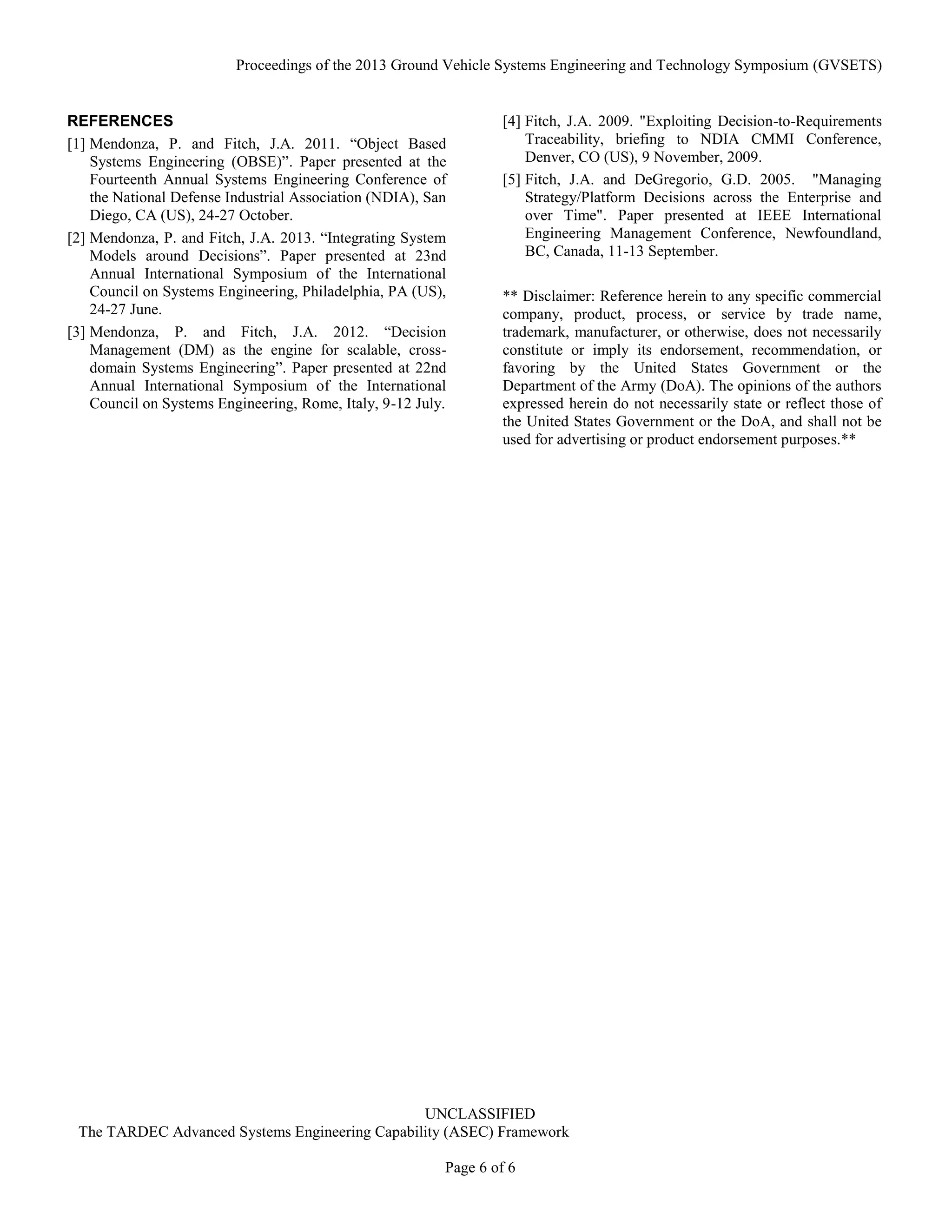Proceedings of the 2013 Ground Vehicle Systems Engineering and Technology Symposium (GVSETS)
UNCLASSIFIED
The TARDEC Advanced Systems Engineering Capability (ASEC) Framework
Page 6 of 6
REFERENCES
[1] Mendonza, P. and Fitch, J.A. 2011. “Object Based
Systems Engineering (OBSE)”. Paper presented at the
Fourteenth Annual Systems Engineering Conference of
the National Defense Industrial Association (NDIA), San
Diego, CA (US), 24-27 October.
[2] Mendonza, P. and Fitch, J.A. 2013. “Integrating System
Models around Decisions”. Paper presented at 23nd
Annual International Symposium of the International
Council on Systems Engineering, Philadelphia, PA (US),
24-27 June.
[3] Mendonza, P. and Fitch, J.A. 2012. “Decision
Management (DM) as the engine for scalable, cross-
domain Systems Engineering”. Paper presented at 22nd
Annual International Symposium of the International
Council on Systems Engineering, Rome, Italy, 9-12 July.
[4] Fitch, J.A. 2009. "Exploiting Decision-to-Requirements
Traceability, briefing to NDIA CMMI Conference,
Denver, CO (US), 9 November, 2009.
[5] Fitch, J.A. and DeGregorio, G.D. 2005. "Managing
Strategy/Platform Decisions across the Enterprise and
over Time". Paper presented at IEEE International
Engineering Management Conference, Newfoundland,
BC, Canada, 11-13 September.
** Disclaimer: Reference herein to any specific commercial
company, product, process, or service by trade name,
trademark, manufacturer, or otherwise, does not necessarily
constitute or imply its endorsement, recommendation, or
favoring by the United States Government or the
Department of the Army (DoA). The opinions of the authors
expressed herein do not necessarily state or reflect those of
the United States Government or the DoA, and shall not be
used for advertising or product endorsement purposes.**
 