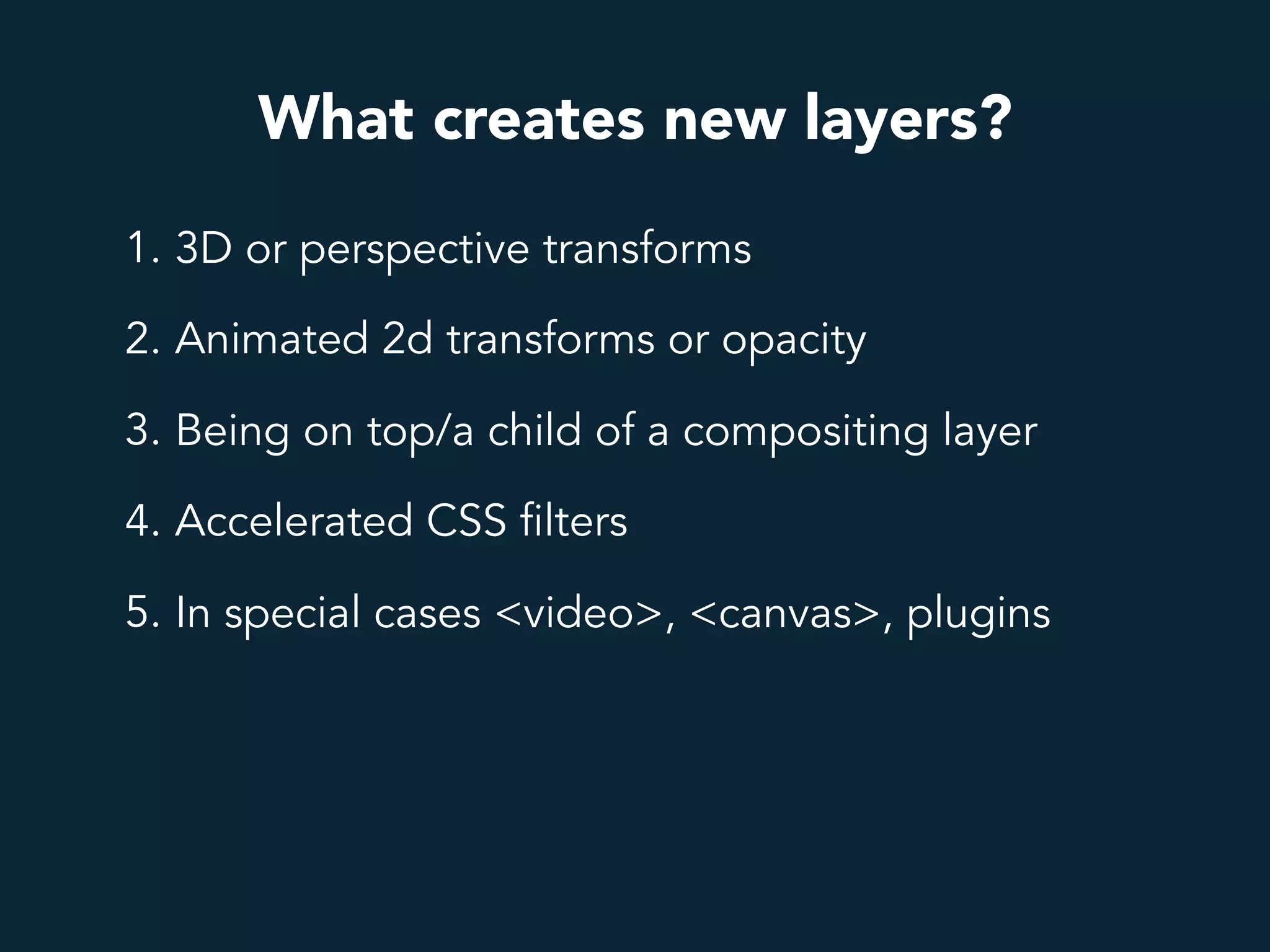 What creates new layers?
1. 3D or perspective transforms
2. Animated 2d transforms or opacity
3. Being on top/a child of a compositing layer
4. Accelerated CSS filters
5. In special cases <video>, <canvas>, plugins
 