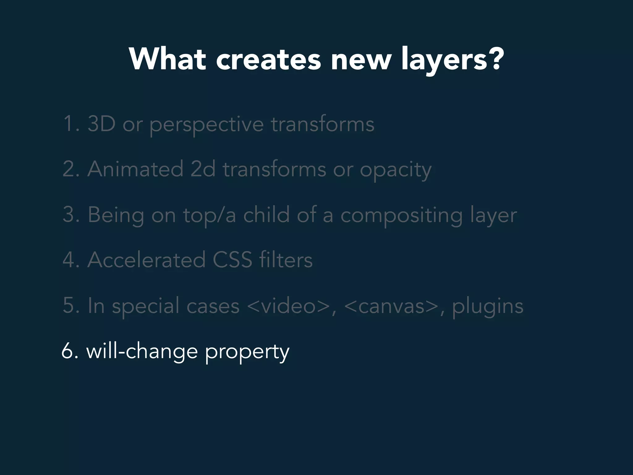 What creates new layers?
1. 3D or perspective transforms
2. Animated 2d transforms or opacity
3. Being on top/a child of a compositing layer
4. Accelerated CSS filters
5. In special cases <video>, <canvas>, plugins
6. will-change property
 