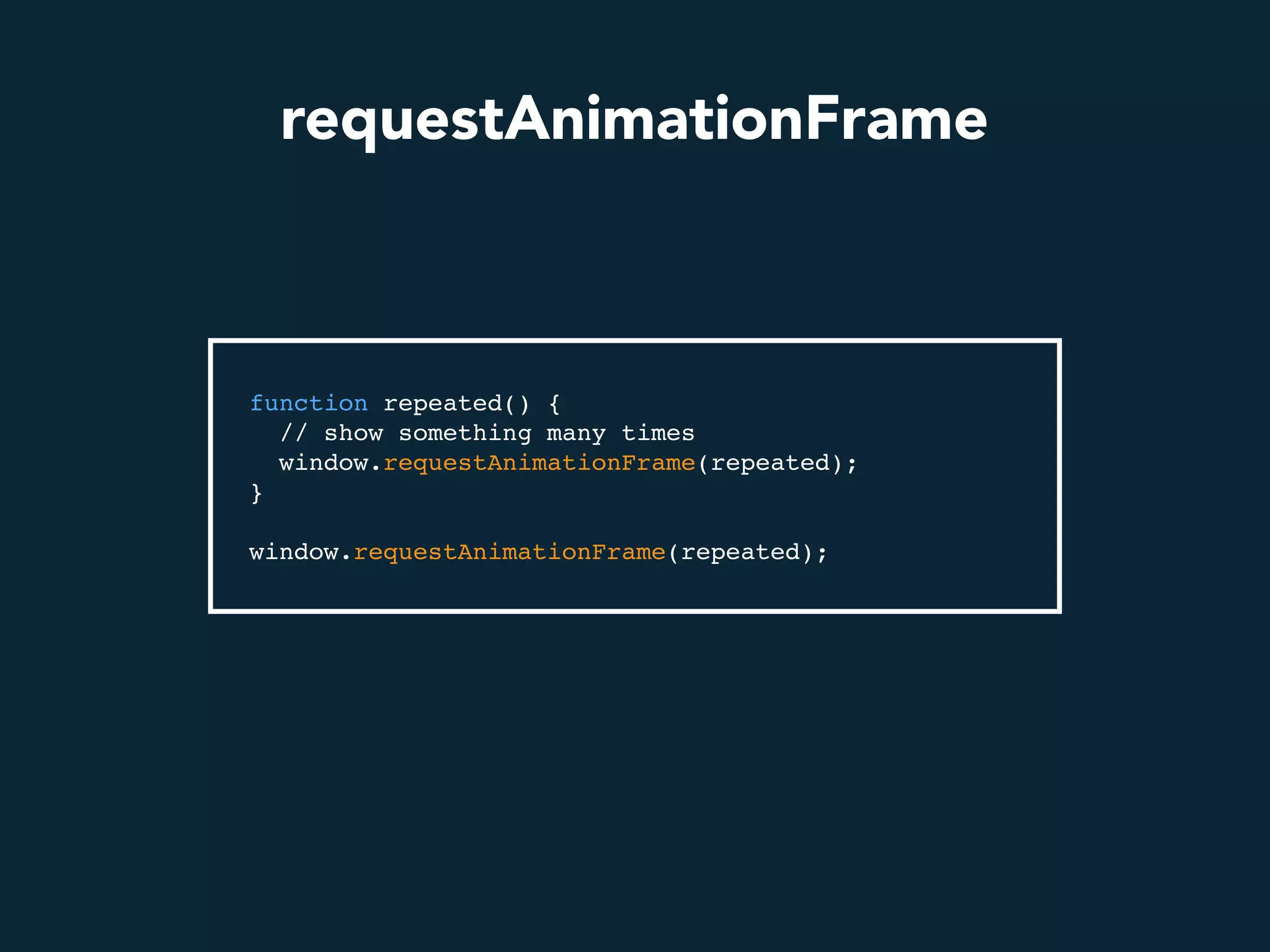 requestAnimationFrame
function repeated() {
// show something many times
window.requestAnimationFrame(repeated);
}
window.requestAnimationFrame(repeated);
 