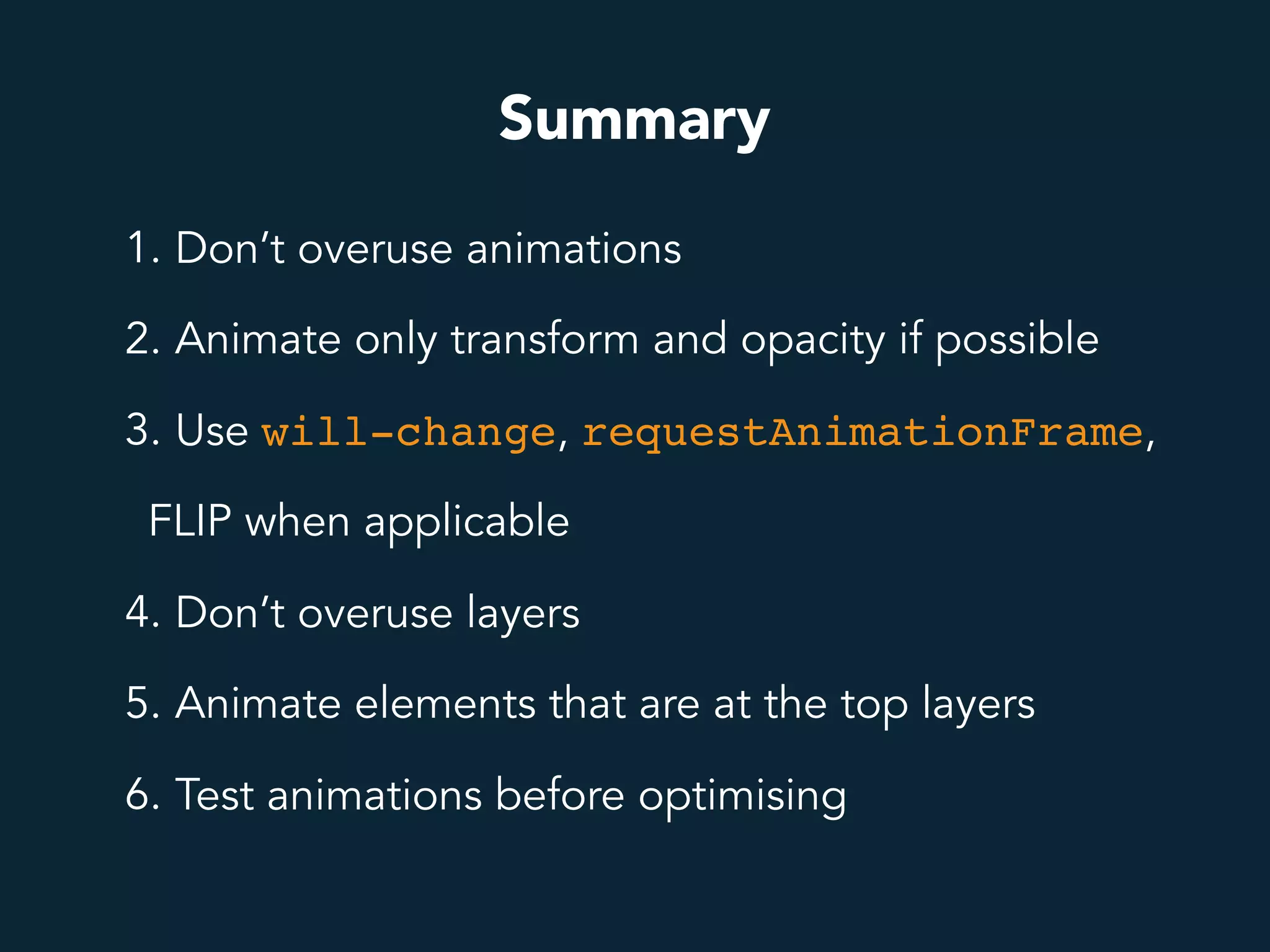 Summary
1. Don’t overuse animations
2. Animate only transform and opacity if possible
3. Use will-change, requestAnimationFrame,
FLIP when applicable
4. Don’t overuse layers
5. Animate elements that are at the top layers
6. Test animations before optimising
 