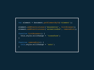 var element = document.getElementById(‘element’);
element.addEventListener(‘mouseenter’, hintBrowser);
element.addEventListener('animationEnd', removeHint);
function hintBrowser() {
this.style.willChange = 'transform';
}
function removeHint() {
this.style.willChange = 'auto';
}
 