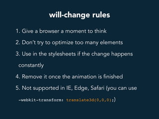 will-change rules
1. Give a browser a moment to think
2. Don’t try to optimize too many elements
3. Use in the stylesheets if the change happens
constantly
4. Remove it once the animation is finished
5. Not supported in IE, Edge, Safari (you can use
-webkit-transform: translate3d(0,0,0);)
 