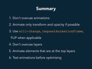 Summary
1. Don’t overuse animations
2. Animate only transform and opacity if possible
3. Use will-change, requestAnimationFrame,
FLIP when applicable
4. Don’t overuse layers
5. Animate elements that are at the top layers
6. Test animations before optimising
 