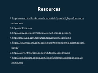 Resources
1. https://www.html5rocks.com/en/tutorials/speed/high-performance-
animations
2. http://jankfree.org
3. https://dev.opera.com/articles/css-will-change-property
4. http://creativejs.com/resources/requestanimationframe
5. https://www.udacity.com/course/browser-rendering-optimization--
ud860
6. https://www.html5rocks.com/en/tutorials/speed/layers
7. https://developers.google.com/web/fundamentals/design-and-ui/
animations
 