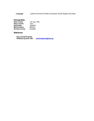 Language perfect command of written and spoken of both English and Arabic
Personal Data
Date of birth 16th
aug. 1981
Place of birth Giza
Nationality Egyptian
Marital status Married
Driving License Available
References
Eng, Ashraf El gamal
Wireless Dynamic GM ashraf.elgamal@wdx.eg
 