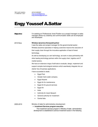 198 A south academy
5th
Settlement -Cairo
(201)014063007
engy.youssef@wdx.eg
engy.elsebaay@gmail.com
Engy Youssef A.Sattar
Objective I’m seeking an Professional -level Position as a project manager or sales
manager where my creativity and communication skills can be employed
and developed
2010-Now Wireless dynamics-Honeywell partner
I was the sales and project manager for the governmental sector ,
Wireless dynamics specialize in helping customers improve the execution of
their supply chain through the innovative application of best of breed
technology.
As well as developing our own technology, we work in close partnership with
other leading technology partners within the supply chain, logistics and IT
market sectors.
We have an extensive range of skill sets to evaluate, design, implement and
support complex technological solutions which seamlessly integrate into our
clients’ line of business applications.
I have succeeded to deals :
• Egypt Post
• Greater Cairo water company
• Egypt Airports
• Egypt Air for maintenance
• Egypt Air for ground services
• Egypt Air
• Avite
• Authority for import &export
• General authority for investment
• Central labs
2005-2010 Ministry of state for administrative development
 Investment Services program executive
The investment services program in Ministry of state administrative
development is established to service investment sector in the following
 