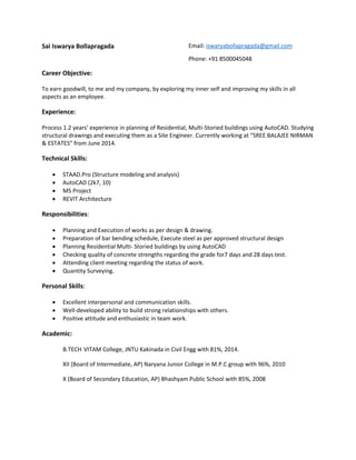 Sai Iswarya Bollapragada Email: iswaryabollapragada@gmail.com
Phone: +91 8500045048
Career Objective:
To earn goodwill, to me and my company, by exploring my inner self and improving my skills in all
aspects as an employee.
Experience:
Process 1.2 years’ experience in planning of Residential, Multi-Storied buildings using AutoCAD. Studying
structural drawings and executing them as a Site Engineer. Currently working at “SREE BALAJEE NIRMAN
& ESTATES” from June 2014.
Technical Skills:
 STAAD.Pro (Structure modeling and analysis)
 AutoCAD (2k7, 10)
 MS Project
 REVIT Architecture
Responsibilities:
 Planning and Execution of works as per design & drawing.
 Preparation of bar bending schedule, Execute steel as per approved structural design
 Planning Residential Multi- Storied buildings by using AutoCAD
 Checking quality of concrete strengths regarding the grade for7 days and 28 days test.
 Attending client meeting regarding the status of work.
 Quantity Surveying.
Personal Skills:
 Excellent interpersonal and communication skills.
 Well-developed ability to build strong relationships with others.
 Positive attitude and enthusiastic in team work.
Academic:
B.TECH VITAM College, JNTU Kakinada in Civil Engg with 81%, 2014.
XII (Board of Intermediate, AP) Naryana Junior College in M.P.C group with 96%, 2010
X (Board of Secondary Education, AP) Bhashyam Public School with 85%, 2008
 