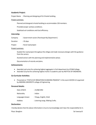 Academic Project:
Project Name : Planning and designing of G+3 hostel building.
Project summary:
Planned and designed a hostel building to accommodate 150 members.
Provided proper sanitary conditions.
Stabilized soil conditions and Cost-efficiency.
Internship:
Company : Government sector (Panchayat Raj Department )
Duration : 35 days
Project : Rural road project
Project summary:
Studied the road project throughout the village and made necessary designs with the guidance
from the seniors.
Assisted seniors with the planning and implementation phase.
Documentation of records and plans.
Achievements:
 Awarded cash prize for achieving highest aggregate in Civil department by VITAM College.
 Awarded 1st prize for achieving highest marks in academic year by INSTITUE OF ENGINEERS.
Co-Curricular Activities:
 Presented on “STATUS OF IRRIGATION IN ANDHRA PRADESH” in the event ACCESS 12 organized
by ANDHRA UNIVERSTIY college of Engineering.
Personal Details:
Date of Birth : 21/08/1992
Nationality : Indian
Languages known : Telugu, English, Hindi
Hobbies : Listening songs, Making Crafts.
Declaration:
I hereby declare that the above information is true to my knowledge and I bear the responsibility for it.
Place: Banglore Sai Iswarya B
 