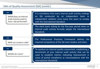 © 2013 Protiviti Middle East Region
CONFIDENTIAL: This document is for your company's internal use only and may not be copied nor distributed to any third party.
9
WHO can conduct a QA?
The Professional Practices Framework defines the
required competency of the QA team leaders and team.
# 4
WHERE do I start?
To conduct an internal quality assessment, establishing a
benchmark of your internal audit activity that can be
used to establish metrics indicating improvement in
areas of partial compliance or noncompliance with the
International Standards.
# 5
WHEN does an Internal
Audit Activity need to
have a QA performed?
It is mandatory that every internal audit activity undergo
an QA conducted by an independent team or
independent validator once every five years to comply
with the International Standard.
# 3
The clock starts ticking for the five-year period when an
internal audit activity formally adopts the International
Standards.
5Ws of Quality Assessment [QA] (contd.)
 