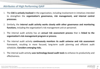 © 2013 Protiviti Middle East Region
CONFIDENTIAL: This document is for your company's internal use only and may not be copied nor distributed to any third party.
10
4
1. The CAE is actively involved in the organization, including involvement in initiatives intended
to strengthen the organization’s governance, risk management, and internal control
processes.
2. Similarly, the internal audit activity works closely with other governance and monitoring
functions, including the organization’s risk management unit or personnel.
3. The internal audit activity has an annual risk assessment process that is linked to the
organization’s risk management program or process.
4. The internal audit activity continuously monitors its audit universe and risk assessment
framework, resulting in more focused, long-term audit planning and efficient audit
schedules. Considers emerging risks.
5. The internal audit activity uses technology-based audit tools to enhance its productivity and
effectiveness.
Attributes of High Performing QAIP
 