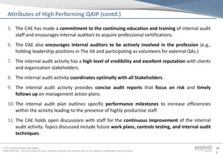 © 2013 Protiviti Middle East Region
CONFIDENTIAL: This document is for your company's internal use only and may not be copied nor distributed to any third party.
10
5
5. The CAE has made a commitment to the continuing education and training of internal audit
staff and encourages internal auditors to acquire professional certifications.
6. The CAE also encourages internal auditors to be actively involved in the profession (e.g.,
holding leadership positions in The IIA and participating as volunteers for external QAs.)
7. The internal audit activity has a high level of credibility and excellent reputation with clients
and organization stakeholders.
8. The internal audit activity coordinates optimally with all Stakeholders.
9. The internal audit activity provides concise audit reports that focus on risk and timely
follows up on management action plans.
10. The internal audit plan outlines specific performance milestones to increase efficiencies
within the activity leading to the presence of highly productive staff.
11. The CAE holds open discussions with staff for the continuous improvement of the internal
audit activity. Topics discussed include future work plans, controls testing, and internal audit
techniques.
Attributes of High Performing QAIP (contd.)
 