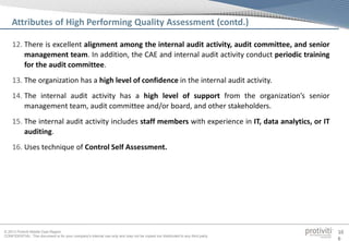 © 2013 Protiviti Middle East Region
CONFIDENTIAL: This document is for your company's internal use only and may not be copied nor distributed to any third party.
10
6
12. There is excellent alignment among the internal audit activity, audit committee, and senior
management team. In addition, the CAE and internal audit activity conduct periodic training
for the audit committee.
13. The organization has a high level of confidence in the internal audit activity.
14. The internal audit activity has a high level of support from the organization’s senior
management team, audit committee and/or board, and other stakeholders.
15. The internal audit activity includes staff members with experience in IT, data analytics, or IT
auditing.
16. Uses technique of Control Self Assessment.
Attributes of High Performing Quality Assessment (contd.)
 