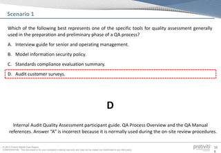 © 2013 Protiviti Middle East Region
CONFIDENTIAL: This document is for your company's internal use only and may not be copied nor distributed to any third party.
10
8
Which of the following best represents one of the specific tools for quality assessment generally
used in the preparation and preliminary phase of a QA process?
A. Interview guide for senior and operating management.
B. Model information security policy.
C. Standards compliance evaluation summary.
D. Audit customer surveys.
Scenario 1
Internal Audit Quality Assessment participant guide. QA Process Overview and the QA Manual
references. Answer “A” is incorrect because it is normally used during the on-site review procedures.
D
 
