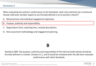© 2013 Protiviti Middle East Region
CONFIDENTIAL: This document is for your company's internal use only and may not be copied nor distributed to any third party.
10
9
When evaluating the activity’s conformance to the Standards, what main elements (at a minimum)
should a QA team member expect to see formally defined in an IA activity’s charter?
A. Mission/vision and individual engagement objectives.
B. Purpose, authority and responsibility.
C. Organization chart, reporting lines, and job descriptions.
D. Risk assessment methodology and engagement planning.
Scenario 2
Standard 1000. The purpose, authority and responsibility of the Internal Audit activity should be
formally defined in a charter. Answers A, C, and D would be reviewed when the QA team evaluates
conformance with other Standards.
B
 