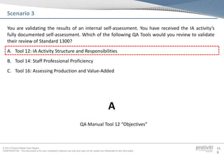 © 2013 Protiviti Middle East Region
CONFIDENTIAL: This document is for your company's internal use only and may not be copied nor distributed to any third party.
11
0
You are validating the results of an internal self-assessment. You have received the IA activity’s
fully documented self-assessment. Which of the following QA Tools would you review to validate
their review of Standard 1300?
A. Tool 12: IA Activity Structure and Responsibilities
B. Tool 14: Staff Professional Proficiency
C. Tool 16: Assessing Production and Value-Added
Scenario 3
QA Manual Tool 12 “Objectives”
A
 