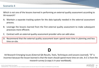© 2013 Protiviti Middle East Region
CONFIDENTIAL: This document is for your company's internal use only and may not be copied nor distributed to any third party.
11
1
Which is not one of the lessons learned in performing an external quality assessment according to
IIA research?
A. Maintain a separate tracking system for the data typically needed in the external assessment
process.
B. Leverage the lessons learned from the first external quality assessment to make subsequent
processes more efficient.
C. Contract with an external quality assessment provider who can add value.
D. Recommend that the external quality assessment team spend more time in planning and less
time on-site.
Scenario 4
IIA Research Emerging Issues (External QA Results, Tools, Techniques and Lessons Learned). “D” is
incorrect because the lesson learned is that the team should spend more time on-site. A-C is from the
research survey (a copy is in your workbook).
D
 