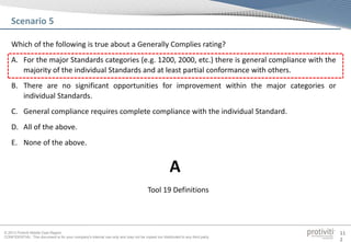 © 2013 Protiviti Middle East Region
CONFIDENTIAL: This document is for your company's internal use only and may not be copied nor distributed to any third party.
11
2
Which of the following is true about a Generally Complies rating?
A. For the major Standards categories (e.g. 1200, 2000, etc.) there is general compliance with the
majority of the individual Standards and at least partial conformance with others.
B. There are no significant opportunities for improvement within the major categories or
individual Standards.
C. General compliance requires complete compliance with the individual Standard.
D. All of the above.
E. None of the above.
Scenario 5
Tool 19 Definitions
A
 