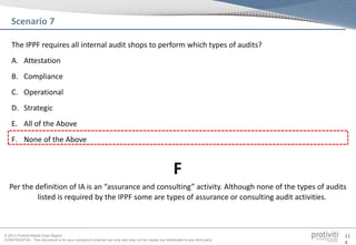 © 2013 Protiviti Middle East Region
CONFIDENTIAL: This document is for your company's internal use only and may not be copied nor distributed to any third party.
11
4
The IPPF requires all internal audit shops to perform which types of audits?
A. Attestation
B. Compliance
C. Operational
D. Strategic
E. All of the Above
F. None of the Above
Scenario 7
Per the definition of IA is an “assurance and consulting” activity. Although none of the types of audits
listed is required by the IPPF some are types of assurance or consulting audit activities.
F
 