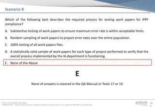 © 2013 Protiviti Middle East Region
CONFIDENTIAL: This document is for your company's internal use only and may not be copied nor distributed to any third party.
11
5
Which of the following best describes the required process for testing work papers for IPPF
compliance?
A. Substantive testing of work papers to ensure maximum error rate is within acceptable limits.
B. Random sampling of work papers to project error rates over the entire population.
C. 100% testing of all work papers files.
D. A statistically valid sample of work papers for each type of project performed to verify that the
overall process implemented by the IA department is functioning.
E. None of the Above
Scenario 8
None of answers is covered in the QA Manual or Tools 17 or 19.
E
 
