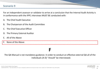 © 2013 Protiviti Middle East Region
CONFIDENTIAL: This document is for your company's internal use only and may not be copied nor distributed to any third party.
11
6
For an independent assessor or validator to arrive at a conclusion that the Internal Audit Activity is
in conformance with the IPPF, interviews MUST BE conducted with:
A. The Chief Audit Executive
B. The Chairperson of the Audit Committee
C. The Chief Executive Officer
D. The Primary External Auditor
E. All of the Above
F. None of the Above
Scenario 9
The QA Manual is not mandatory guidance. In order to conduct an effective external QA all of the
individuals (A-D) “should” be interviewed.
F
 
