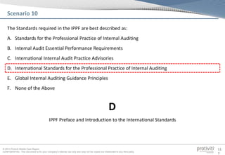 © 2013 Protiviti Middle East Region
CONFIDENTIAL: This document is for your company's internal use only and may not be copied nor distributed to any third party.
11
7
The Standards required in the IPPF are best described as:
A. Standards for the Professional Practice of Internal Auditing
B. Internal Audit Essential Performance Requirements
C. International Internal Audit Practice Advisories
D. International Standards for the Professional Practice of Internal Auditing
E. Global Internal Auditing Guidance Principles
F. None of the Above
Scenario 10
IPPF Preface and Introduction to the International Standards
D
 