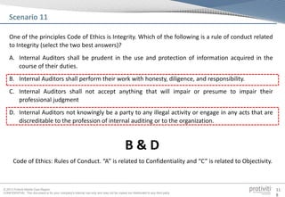 © 2013 Protiviti Middle East Region
CONFIDENTIAL: This document is for your company's internal use only and may not be copied nor distributed to any third party.
11
8
One of the principles Code of Ethics is Integrity. Which of the following is a rule of conduct related
to Integrity (select the two best answers)?
A. Internal Auditors shall be prudent in the use and protection of information acquired in the
course of their duties.
B. Internal Auditors shall perform their work with honesty, diligence, and responsibility.
C. Internal Auditors shall not accept anything that will impair or presume to impair their
professional judgment
D. Internal Auditors not knowingly be a party to any illegal activity or engage in any acts that are
discreditable to the profession of internal auditing or to the organization.
Scenario 11
Code of Ethics: Rules of Conduct. “A” is related to Confidentiality and “C” is related to Objectivity.
B & D
 