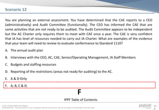 © 2013 Protiviti Middle East Region
CONFIDENTIAL: This document is for your company's internal use only and may not be copied nor distributed to any third party.
11
9
You are planning an external assessment. You have determined that the CAE reports to a CEO
(administratively) and Audit Committee (functionally). The CEO has informed the CAE that are
some activities that are not ready to be audited. The Audit Committee appears to be independent
but the AC Charter only requires them to meet with CAE once a year. The CAE is very confident
that IA has level of resources needed to carry out IA Charter. What are examples of the evidence
that your team will need to review to evaluate conformance to Standard 1110?
A. The annual audit plan
B. Interviews with the CEO, AC, CAE, Senior/Operating Management, IA Staff Members
C. Budgets and staffing resources
D. Reporting of the restrictions (areas not ready for auditing) to the AC.
E. A & D Only
F. A, B, C & D.
Scenario 12
IPPF Table of Contents
F
 