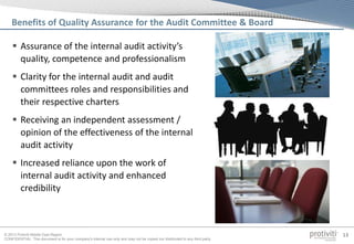 © 2013 Protiviti Middle East Region
CONFIDENTIAL: This document is for your company's internal use only and may not be copied nor distributed to any third party.
13
Benefits of Quality Assurance for the Audit Committee & Board
 Assurance of the internal audit activity’s
quality, competence and professionalism
 Clarity for the internal audit and audit
committees roles and responsibilities and
their respective charters
 Receiving an independent assessment /
opinion of the effectiveness of the internal
audit activity
 Increased reliance upon the work of
internal audit activity and enhanced
credibility
 