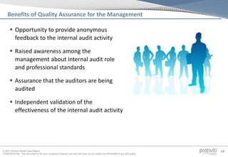 © 2013 Protiviti Middle East Region
CONFIDENTIAL: This document is for your company's internal use only and may not be copied nor distributed to any third party.
14
Benefits of Quality Assurance for the Management
 Opportunity to provide anonymous
feedback to the internal audit activity
 Raised awareness among the
management about internal audit role
and professional standards
 Assurance that the auditors are being
audited
 Independent validation of the
effectiveness of the internal audit activity
 