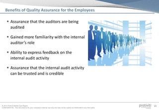 © 2013 Protiviti Middle East Region
CONFIDENTIAL: This document is for your company's internal use only and may not be copied nor distributed to any third party.
15
Benefits of Quality Assurance for the Employees
 Assurance that the auditors are being
audited
 Gained more familiarity with the internal
auditor’s role
 Ability to express feedback on the
internal audit activity
 Assurance that the internal audit activity
can be trusted and is credible
 