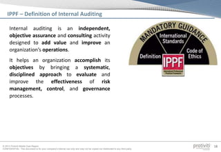 © 2013 Protiviti Middle East Region
CONFIDENTIAL: This document is for your company's internal use only and may not be copied nor distributed to any third party.
18
Internal auditing is an independent,
objective assurance and consulting activity
designed to add value and improve an
organization’s operations.
It helps an organization accomplish its
objectives by bringing a systematic,
disciplined approach to evaluate and
improve the effectiveness of risk
management, control, and governance
processes.
IPPF – Definition of Internal Auditing
 