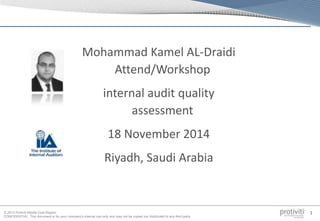© 2013 Protiviti Middle East Region
CONFIDENTIAL: This document is for your company's internal use only and may not be copied nor distributed to any third party.
1
Mohammad Kamel AL-Draidi
Attend/Workshop
internal audit quality
assessment
18 November 2014
Riyadh, Saudi Arabia
 