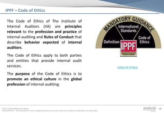 © 2013 Protiviti Middle East Region
CONFIDENTIAL: This document is for your company's internal use only and may not be copied nor distributed to any third party.
19
The Code of Ethics of The Institute of
Internal Auditors (IIA) are principles
relevant to the profession and practice of
internal auditing and Rules of Conduct that
describe behavior expected of internal
auditors.
The Code of Ethics apply to both parties
and entities that provide internal audit
services.
The purpose of the Code of Ethics is to
promote an ethical culture in the global
profession of internal auditing.
IPPF – Code of Ethics
CODE OF ETHICS.
 