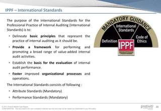 © 2013 Protiviti Middle East Region
CONFIDENTIAL: This document is for your company's internal use only and may not be copied nor distributed to any third party.
20
The purpose of the International Standards for the
Professional Practice of Internal Auditing (International
Standards) is to:
• Delineate basic principles that represent the
practice of internal auditing as it should be.
• Provide a framework for performing and
promoting a broad range of value-added internal
audit activities.
• Establish the basis for the evaluation of internal
audit performance.
• Foster improved organizational processes and
operations.
The International Standards consists of following :
• Attribute Standards (Mandatory)
• Performance Standards (Mandatory)
IPPF – International Standards
 