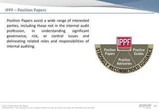 © 2013 Protiviti Middle East Region
CONFIDENTIAL: This document is for your company's internal use only and may not be copied nor distributed to any third party.
21
Position Papers assist a wide range of interested
parties, including those not in the internal audit
profession, in understanding significant
governance, risk, or control issues and
delineating related roles and responsibilities of
internal auditing.
IPPF – Position Papers
 