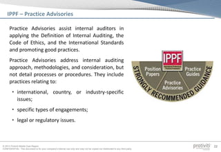 © 2013 Protiviti Middle East Region
CONFIDENTIAL: This document is for your company's internal use only and may not be copied nor distributed to any third party.
22
Practice Advisories assist internal auditors in
applying the Definition of Internal Auditing, the
Code of Ethics, and the International Standards
and promoting good practices.
Practice Advisories address internal auditing
approach, methodologies, and consideration, but
not detail processes or procedures. They include
practices relating to:
• international, country, or industry-specific
issues;
• specific types of engagements;
• legal or regulatory issues.
IPPF – Practice Advisories
 