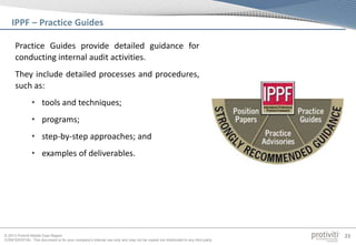 © 2013 Protiviti Middle East Region
CONFIDENTIAL: This document is for your company's internal use only and may not be copied nor distributed to any third party.
23
Practice Guides provide detailed guidance for
conducting internal audit activities.
They include detailed processes and procedures,
such as:
• tools and techniques;
• programs;
• step-by-step approaches; and
• examples of deliverables.
IPPF – Practice Guides
 