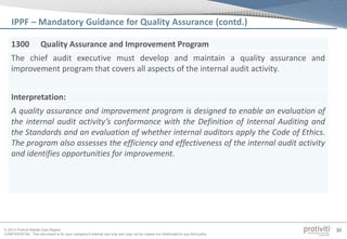 © 2013 Protiviti Middle East Region
CONFIDENTIAL: This document is for your company's internal use only and may not be copied nor distributed to any third party.
30
IPPF – Mandatory Guidance for Quality Assurance (contd.)
1300 Quality Assurance and Improvement Program
The chief audit executive must develop and maintain a quality assurance and
improvement program that covers all aspects of the internal audit activity.
Interpretation:
A quality assurance and improvement program is designed to enable an evaluation of
the internal audit activity’s conformance with the Definition of Internal Auditing and
the Standards and an evaluation of whether internal auditors apply the Code of Ethics.
The program also assesses the efficiency and effectiveness of the internal audit activity
and identifies opportunities for improvement.
 