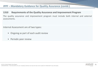 © 2013 Protiviti Middle East Region
CONFIDENTIAL: This document is for your company's internal use only and may not be copied nor distributed to any third party.
31
1310 Requirements of the Quality Assurance and Improvement Program
The quality assurance and improvement program must include both internal and external
assessments.
Internal Assessment are of two types:
• Ongoing as part of each audit review
• Periodic peer review
IPPF – Mandatory Guidance for Quality Assurance (contd.)
 