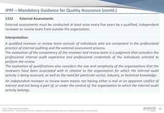 © 2013 Protiviti Middle East Region
CONFIDENTIAL: This document is for your company's internal use only and may not be copied nor distributed to any third party.
32
1312 External Assessments
External assessments must be conducted at least once every five years by a qualified, independent
reviewer or review team from outside the organization.
Interpretation:
A qualified reviewer or review team consists of individuals who are competent in the professional
practice of internal auditing and the external assessment process.
The evaluation of the competency of the reviewer and review team is a judgment that considers the
professional internal audit experience and professional credentials of the individuals selected to
perform the review.
The evaluation of qualifications also considers the size and complexity of the organizations that the
reviewers have been associated with in relation to the organization for which the internal audit
activity is being assessed, as well as the need for particular sector, industry, or technical knowledge.
An independent reviewer or review team means not having either a real or an apparent conflict of
interest and not being a part of, or under the control of, the organization to which the internal audit
activity belongs.
IPPF – Mandatory Guidance for Quality Assurance (contd.)
 